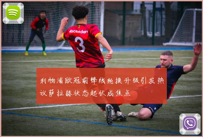利物浦欧冠前锋线轮换升级引发热议萨拉赫状态起伏成焦点